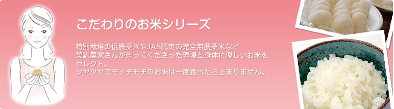 こだわりのお米シリーズ-特別栽培の低農薬米やJAS認定の完全無農薬米など契約農家さんが作ってくださった環境と身体に優しいお米をセレクト。ツヤツヤでモッチモチのお米は一度食べたら止まりません。